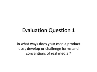 Evaluation Question 1

In what ways does your media product
 use , develop or challenge forms and
      conventions of real media ?
 
