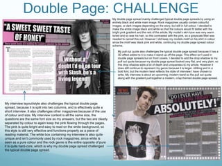 Double Page: CHALLENGEMy double page spread mainly challenged typical double page spreads by using an
entirely black and white main image. Rock magazines usually contain colourful
images, or dark images depending on the story, but still in full colour. I decided to
make the entire image black and white so that the colours would fit better with the
bright pink gradient and the rest of the article. My model’s skin tone was very warm
toned and so was his hair, so this contrasted with the pink, so a grayscale filter was
needed to cancel this out. However I did keep my models motif on his shirt in colour
since the motif was black pink and white, continuing my double page spread colour
scheme.
My interview layout/style also challenges the typical double page
spread, because it is split into two columns, and is effectively quite a
short interview. It also challenges other magazines because of the use
of colour and size. My interview context is all the same size, the
questions are the same font size as my answers, but the two are clearly
separated by colour to again keep the pink flowing through the pages.
The pink is quite bright and easy to read on the white background, so
this style is still very effective and functions properly as a piece of
reading material. The white box containing my interview is also quite
unique and isn’t commonly used by rock magazines, since white is
seen as a pure colour and the rock genre is the entire opposite of pure
it is quite hard-core, which is why my double page spread challenged
the typical double page spread.
My pull out quote also challenges the typical double page spread because it has a
3D effect added to it to make it stand up off the page. This effect isn’t used in
double page spreads but on front covers. I decided to add the drop shadow to my
pull out quote because my double page spread looked very flat, and very plain, so
this drop shadow adds a bit of depth and uniqueness to my article. However it
does still continue to represent my genre because it is larger, striking and in a
bold font, but the modern twist reflects the style of interview I have chosen to
write. My interview is about an upcoming, modern band so the pull out quote
along with the gradient pull together a modern, crisp themed double page spread.
 