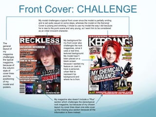Front Cover: CHALLENGE
My model challenges a typical front cover since the model is partially smiling
and is sat quite casual on some steps, whereas the model on the Kerrang!
Cover is posing and smirking. I chose to use my model the way I did because
he is new to the punk scene and very young, so I want him to be considered
as an initial innocent character.
My background for
my front cover also
challenges the rock
magazines, since it
uses a real time,
textured background.
My model hasn’t
been placed on a
blank screen
because I wanted my
feature on Josh to
have a personal,
urban feel to
represent his
background and
where he is from.
My magazine also doesn’t include a “Plus”
section which challenges the stereotypical
rock magazine, but because of my chosen
layout my cover lines down one side cover
up the missing plus section because all the
information is there instead.
The
general
layout of
my
magazine
challenges
the typical
magazine,
because of
the column
style of
cover lines
and the
positioning
of my
model and
posters.
 