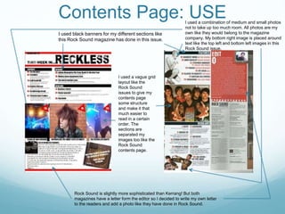 Contents Page: USE
I used black banners for my different sections like
this Rock Sound magazine has done in this issue.
I used a vague grid
layout like the
Rock Sound
issues to give my
contents page
some structure
and make it that
much easier to
read in a certain
order. The
sections are
separated my
images too like the
Rock Sound
contents page.
Rock Sound is slightly more sophisticated than Kerrang! But both
magazines have a letter form the editor so I decided to write my own letter
to the readers and add a photo like they have done in Rock Sound.
I used a combination of medium and small photos
not to take up too much room. All photos are my
own like they would belong to the magazine
company. My bottom right image is placed around
text like the top left and bottom left images in this
Rock Sound issue.
 