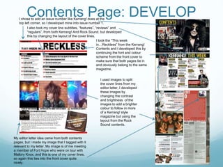 Contents Page: DEVELOP
I used images to split
the cover lines from my
editor letter, I developed
these images by
changing the contrast
and brightness of the
images to add a brighter
colour to follow in more
of a Kerrang! style
magazine but using the
layout from the Rock
Sound contents.
I took the “This week
in…Reckless” from the Kerrang!
Contents and I developed this by
continuing the font and colour
scheme from the front cover to
make sure that both pages tie in
and obviously belong to the same
magazine.
My editor letter idea came from both contents
pages, but I made my image that I tagged with it
relevant to my letter. My image is of me meeting
a member of Fort Hope who were on tour with
Mallory Knox, and this is one of my cover lines,
so again this ties into the front cover quite
nicely.
I chose to add an issue number like Kerrang! does at the
top left corner, so I developed mine into issue number 1.
I also took my cover line subtitles, “features”, “reviews” and
“regulars”, from both Kerrang! And Rock Sound, but developed
this by changing the layout of the cover lines.
 