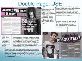 Double Page: USEI used black, pink and white for my colour
scheme to represent the punk genre, and used
the black and white as a statement
combination, like the Kerrang! Double page
does. I used a black strip with white, bold,
sharp text and a quote since this is a commonly
used layout for rock magazines.
I used a “sticker” to show
what section of the
magazine this interview
belongs to, in my case this
story belongs to the
“FRESHERS” section. I
took this from Kerrang!
Magazine since they have
a section called NEWS
which runs through every
magazine.
I chose to also used the same white on
black idea for the masthead in the strap
line, however I changed the white to
pink to emphasise the colour scheme in
a more obvious way.
I also used a very similar style image to this issues
of Kerrang! I used a mid shot, and I got my model to
have a slight head title and hands by his side to give
him quite a strong posture. His mise en scene is
slightly similar, he had messy hair, wearing a t-shirt
with a large motif and a leather jacket. The image
covers one side of the double page spread very
similar to this Kerrang! Issue.
Kerrang! uses quite informal language through out the magazine
but for interviews changes the tone to slightly more formal, which
is what I also decided to use. Kerrang! usually does include some
swearing so I decided to use a small amount in my own
magazine, to add a personal feel and to show the authenticity of
my models answer.
I also used the
idea of starting
off my
introduction with
a larger letter
than the rest of
the font from this
issue of
Kerrang!
 