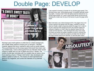 Double Page: DEVELOP
Kerrang! uses small captions in white text on a black background,
and usually these captions include puns or sarcasm. I decided
however against this since I wanted to add a pull out quote instead.
This quote balances out the empty space that would have been over
my models body. I took a direct quote from my interview which would
intrigue a reader who is a fan of Slash and Guns n’ Roses. The
choice of artist also coincides with my models mise en scene, since
he is wearing a Guns n’ Roses t-shirt which I also developed and
added a splash of colour to. The choice of t-shirt represents the
genre of my magazine, and covers the interests of my potential
readers.
Most interviews use a blank background for the pages since a lot
of text is going to be placed onto the page, I wanted to use this
idea but create a slight uniqueness about the page. So in order to
do this I kept the brick background from the original image and
softened it slightly so it didn’t take the attention away from the
model and the interview. I also developed the colour and made
this black and white and added a gradient of pink to continue the
colour scheme and made this progress and fade from the left of
the page inwards behind the interview, to add that plain colour.
I also wanted to develop a boarder for my double page spread. This
Kerrang! Issue uses white glowing spots, to possibly replicate broad-
way lights. I however didn’t think the lights would be relevant for my
double page spread, so I used a sharp white banner across the top,
showing the model over the top of the banner to give the page some
depth.
 