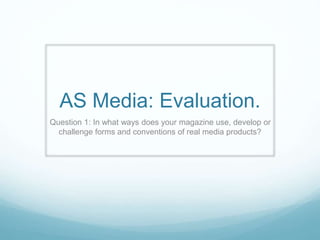 AS Media: Evaluation.
Question 1: In what ways does your magazine use, develop or
challenge forms and conventions of real media products?
 
