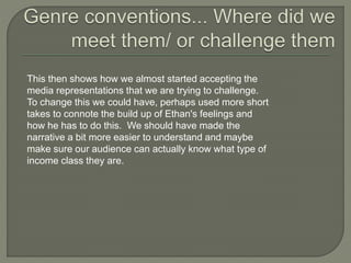 This then shows how we almost started accepting the
media representations that we are trying to challenge.
To change this we could have, perhaps used more short
takes to connote the build up of Ethan's feelings and
how he has to do this. We should have made the
narrative a bit more easier to understand and maybe
make sure our audience can actually know what type of
income class they are.
 