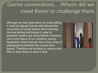 Although we may have done too much editing
it could be argued that we still followed the
convention of social realism films including
minimal editing techniques in order to
establish realism and verisimilitude. However,
due to the nature of our narrative, having
flashbacks meant that we had to find a way of
distinguishing between the various time
lapses. Therefore we decided on using a shot
filter to show that it is back in time.
 