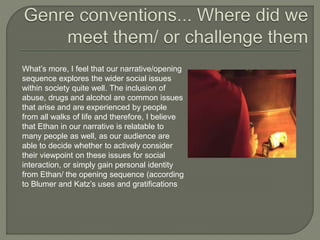What’s more, I feel that our narrative/opening
sequence explores the wider social issues
within society quite well. The inclusion of
abuse, drugs and alcohol are common issues
that arise and are experienced by people
from all walks of life and therefore, I believe
that Ethan in our narrative is relatable to
many people as well, as our audience are
able to decide whether to actively consider
their viewpoint on these issues for social
interaction, or simply gain personal identity
from Ethan/ the opening sequence (according
to Blumer and Katz’s uses and gratifications
 