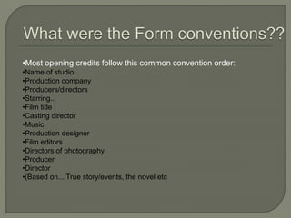 •Most opening credits follow this common convention order:
•Name of studio
•Production company
•Producers/directors
•Starring..
•Film title
•Casting director
•Music
•Production designer
•Film editors
•Directors of photography
•Producer
•Director
•(Based on... True story/events, the novel etc
 