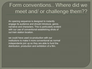 An opening sequence is designed to instantly
engage its audience and should introduce, genre,
narrative and characters. This is particularly evident
with our use of conventional establishing shots of
out train station location.
we could have used co-production with our
institutions to make it more conventional as normal
independents join up so they are able to fund the
distribution, production and exhibition of a film.
 