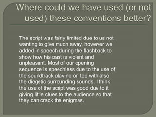 The script was fairly limited due to us not
wanting to give much away, however we
added in speech during the flashback to
show how his past is violent and
unpleasant. Most of our opening
sequence is speechless due to the use of
the soundtrack playing on top with also
the diegetic surrounding sounds. I think
the use of the script was good due to it
giving little clues to the audience so that
they can crack the enigmas.
 