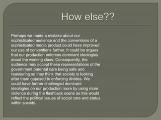Perhaps we made a mistake about our
sophisticated audience and the conventions of a
sophisticated media product could have improved
our use of conventions further. It could be argues
that our production enforces dominant ideologies
about the working class. Consequently, the
audience may accept these representations of the
government parental care being safe and
reassuring so they think that society is looking
after them opposed to enforcing divides. We
could have further challenged dominant
ideologies on our production more by using more
violence during the flashback scene as this would
reflect the political issues of social care and status
within society.
 