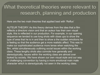 Here are the two main theories that applied best with ‘Reflux’
AUTEUR THEORY: As this theory derives from the idea that a film
reflects a directors vision and that an auteur has their own visual
style, this is reflected in our production. For example, in our opening
sequence we tended to use long shots with close ups to show the
type of area that he is in and then to show a the sudden emotions he
is feeling so that the audience get a more realistic affect. This was to
make our sophisticated audience more tense when watching the
film, whilst simultaneously outlining social issues within the working
class. These lengthy shots also connote how generally and
stereotypically, issues within the working class are almost over
looked by society. We have shown our own visual style and our way
of challenging convention by having a more emotional main male
character which is stereotypically not seen in the working class.
 