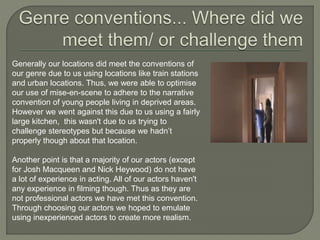 Generally our locations did meet the conventions of
our genre due to us using locations like train stations
and urban locations. Thus, we were able to optimise
our use of mise-en-scene to adhere to the narrative
convention of young people living in deprived areas.
However we went against this due to us using a fairly
large kitchen, this wasn't due to us trying to
challenge stereotypes but because we hadn’t
properly though about that location.
Another point is that a majority of our actors (except
for Josh Macqueen and Nick Heywood) do not have
a lot of experience in acting. All of our actors haven't
any experience in filming though. Thus as they are
not professional actors we have met this convention.
Through choosing our actors we hoped to emulate
using inexperienced actors to create more realism.
 