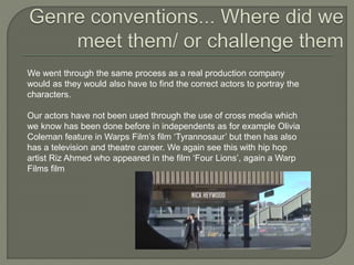 We went through the same process as a real production company
would as they would also have to find the correct actors to portray the
characters.
Our actors have not been used through the use of cross media which
we know has been done before in independents as for example Olivia
Coleman feature in Warps Film’s film ‘Tyrannosaur’ but then has also
has a television and theatre career. We again see this with hip hop
artist Riz Ahmed who appeared in the film ‘Four Lions’, again a Warp
Films film
 
