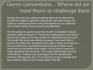 Having Josh was very useful for gaining actors as he does acting
himself and helped us get Nick onboard who also does acting, this
made our opening sequence more professional and our characters
with complex stories were portrayed very effectively.
We first wanted to use the score from the film ‘Irreversible’ however
we were unable to acquire it. This led us to getting Bruno who does A
level music to play out his own version of a classical score we found.
We thought this score was effective because it connoted Ethan’s
sorrow very effectively. We got Bruno to make it slower and build up a
bit more which then connoted the build of sorrow in Ethan which
shows why he has left for some reason. As this type of music isn't
really associated with the genre. This means that we lose a level of
verisimilitude. However you could argue that the sophisticated
audience will enjoy the use of it as it gives us a way of seeing what
type of person Ethan is at this early stage of the film.
 