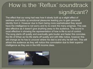 The effect that our song had was how it slowly built up a slight effect of
sadness and builds up emotional pleasures leading you to gain personal
identity from it. However due to them being more sophisticated they would
have the intelligence to not worry and try to crack the many enigmas. This was
also effective as it doesn't give anything away to the audience. The sound is
most effective in showing the representation of how is life is out of control.
The song starts off quietly and eventually gets louder and faster this connotes
the life of Ethan as his life starts off quietly and with little notice, however this
will change as he has to uncover where his dad is and why he left him. This will
attract the audience as they will notice this connotation due to their superior
intelligence as they are in the A/B income class.
 