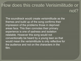 The soundtrack would create verisimilitude as the
themes and build up of the song confirms their
impression of the problems those in deprived
areas face. This then connotes their primary
experience is one of sadness and isolation
relatable. However this song would not
conventionally be heard by a young teen so that
would mean the verisimilitude is only reflective for
the audience and not on the characters in the
film.
 