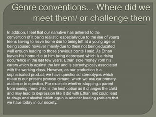 In addition, I feel that our narrative has adhered to the
convention of it being realistic, especially due to the rise of young
teens having to leave home due to being left at a young age or
being abused however mainly due to them not being educated
well enough leading to those previous points I said. As Ethan
leaves his home due to him being depressed which is a rising
occurrence in the last few years. Ethan stole money from his
carers which is against the law and is stereotypically associated
with the working class. However, as our production is a
sophisticated product, we have questioned stereotypes which
relate to our present political climate, which we ask our primary
audience to question. For example whether stopping a parent
from seeing there child is the best option as it changes the child
and may lead to depression like it did with Ethan and could lead
to drugs and alcohol which again is another leading problem that
we have today in our society.
 