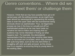 However, I think that we may have possibly have got a bit
carried away with the editing process, as we might have
been almost too stereotypical in representing the working
class or even the upper class with the businessman being
obviously shown as sophisticated. Thus, via hegemonic
process we may in the long run actually put-off our
sophisticated audience as we may have made our
narrative too hard to follow and meaning that our
audience may not be interested in finding out what
happens next. For example, the stereotypical
representation that the young teen working class being
seen as not smart and un-trusted, which was conveyed
with quite long takes, such as the one were Ethan is
struggling with work and gets annoyed, as this shows
how it is a regularly re-occurring thing by young teens in
the working class.
 
