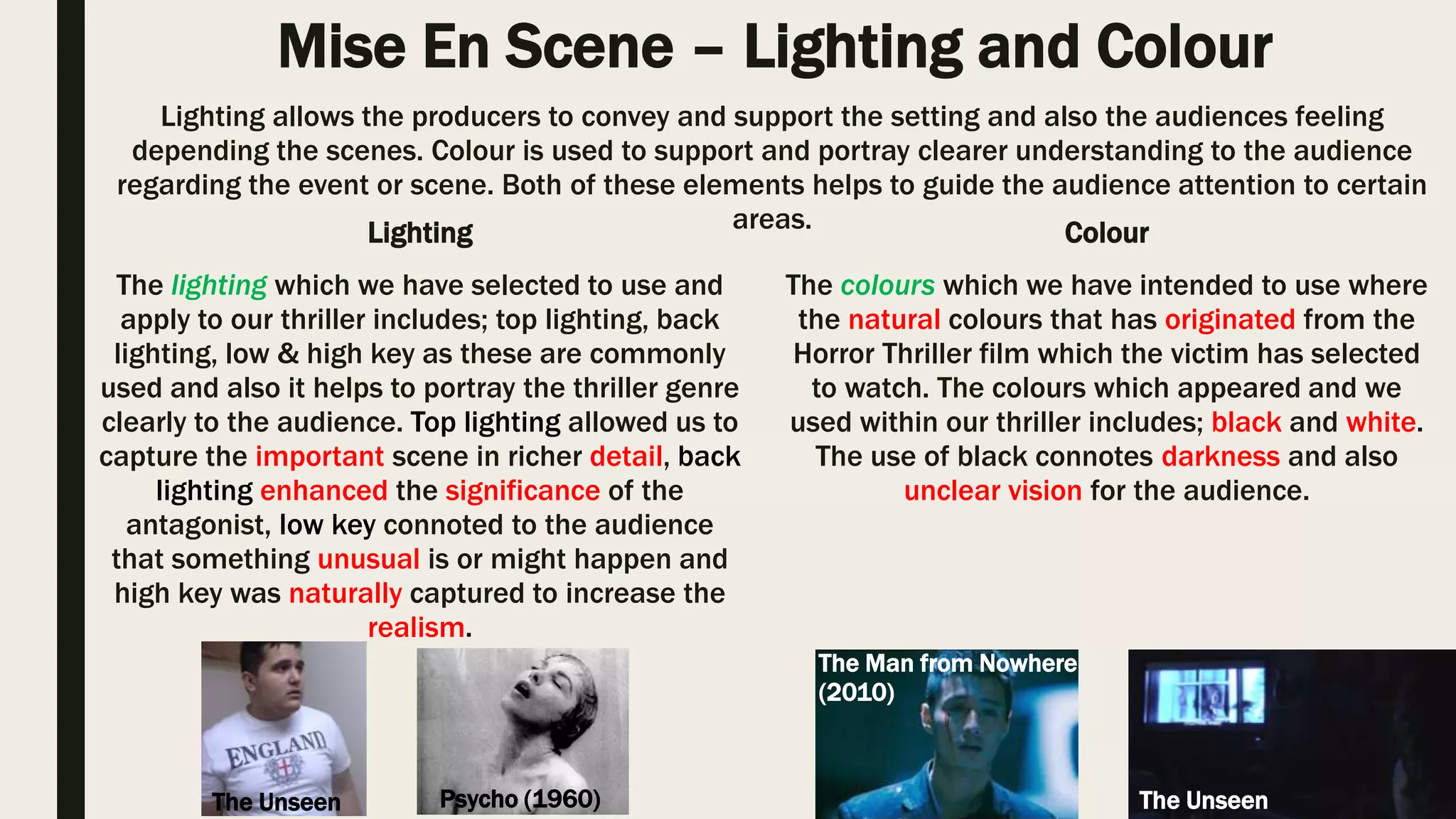 Mise En Scene – Setting and Iconography
The setting which we have selected for our thriller opening is an apartment which is
typical to the genre as it connotes privacy and also safety since he is within his own
property. Through the use of this setting allows the audience to develop the idea that
the victim is in his apartment therefore he is protected, however vulnerable to the
danger around he. Within the film ‘Watchmen’ (2009), in the opening scene they
have also used an apartment as their setting since it connotes the victims’ privacy as
he is in his own property.
Setting is important as it connotes various things from safety to danger, Through the setting the
audience are able to have a basic understanding plot and would have expectation towards it.
Iconography is also vital as it allow the audience to predict what the particular scene includes is going to
include.
The iconography which we have selected to use includes; notes (with blood), mask,
and also shattered glass, I’ve ensured that we have used typical iconography within
our thriller which I have Identified through our research task eventually it will help
to revoke the emotions and felling of the audience. Within the film ‘Se7en’ (1995)
in the opening it has also used similar iconography to our whereas in Se7en the
antagonist is taking notes regarding his victims and in ours the antagonist is
sending the victim the notes.
Watchmen (2009)
The Unseen
Se7en (1995)
The Unseen
I believe that I have used the typical setting for my thriller opening as it connotes privacy and safety and also
various iconography within the thriller as it will revoke the emotions of the audience as it conventional to the genre.
 