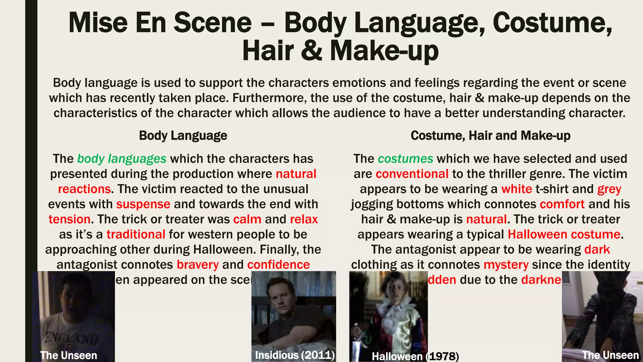 Mise En Scene – Lighting and Colour
The lighting which we have selected to use and apply to our thriller includes; top
lighting, back lighting, low & high key as these are commonly used and also it
helps to portray the thriller genre clearly to the audience. Top lighting allowed us
to capture the important scene in richer detail, back lighting enhanced the
significance of the antagonist, low key connoted to the audience that something
unusual is or might happen and high key was naturally captured to increase the
realism.
The colours which we have intended to use where the natural colours that has
originated from the Horror Thriller film which the victim has selected to watch.
The colours which appeared and we used within our thriller includes; black and
white. The use of black connotes darkness and also unclear vision for the
audience.
Lighting allows the producers to convey and support the setting and also the audiences feeling
depending the scenes. Colour is used to support and portray clearer understanding to the audience
regarding the event or scene. Both of these elements helps to guide the audience attention to certain
areas.
Psycho (1960)
The Unseen
The Unseen
The Man from Nowhere
(2010)
Through identifying conventional lighting and colour, I believe that I have used typical mise
en scene elements within my thriller in various scene as it allowed to go along with the
realism which then it allows me to revoke their feelings.
 