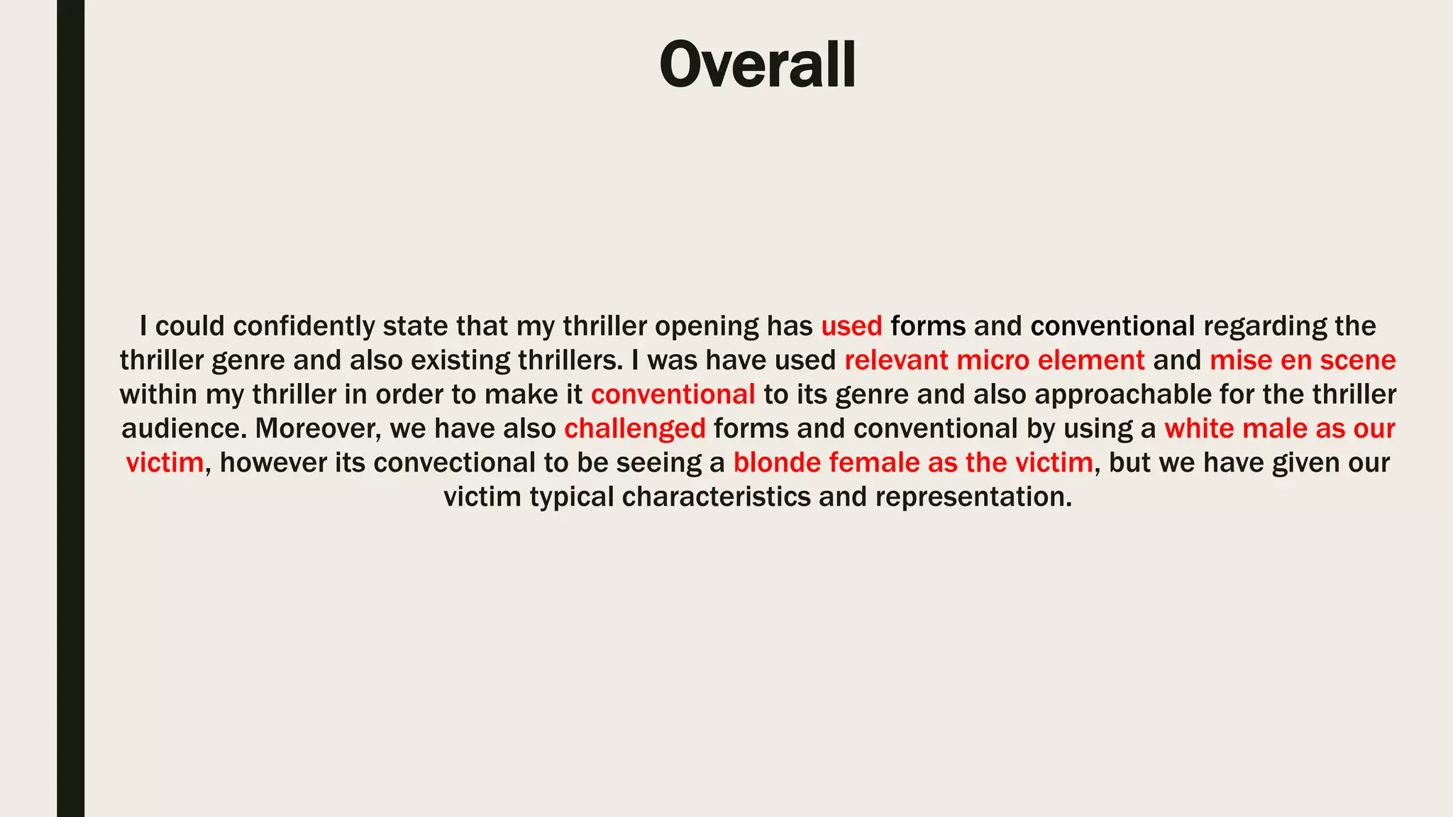 Target Audience
After researching and identifying the most popular and common age rating,
we as a group have come to the conclusion to use and apply the 15 age
rating and only target audience which as 15 and over since they have more
interest towards thriller. Our target audience were aged 15 and over,
however beforehand we have researched BBFC and identified their
guidelines which we have taken on board during the planning produce so
that our thriller is appropriate for 15 and above aged audience.
Target audience is one of the most important factors which needs to be taken into consideration
when approaching to produce a media product as every product has is very own target audience
which the producers has targeted.
These are some of the conventional thrillers which was
distributed by Dimension Films, these films had a
rating which was only and restricted to audience aged
17 and over due to the elements used in the films
Through the research covered behalf of our target audience, we have identified and used conventional
elements within our thriller which had made it appreciable for our target audience and over to attend.
 