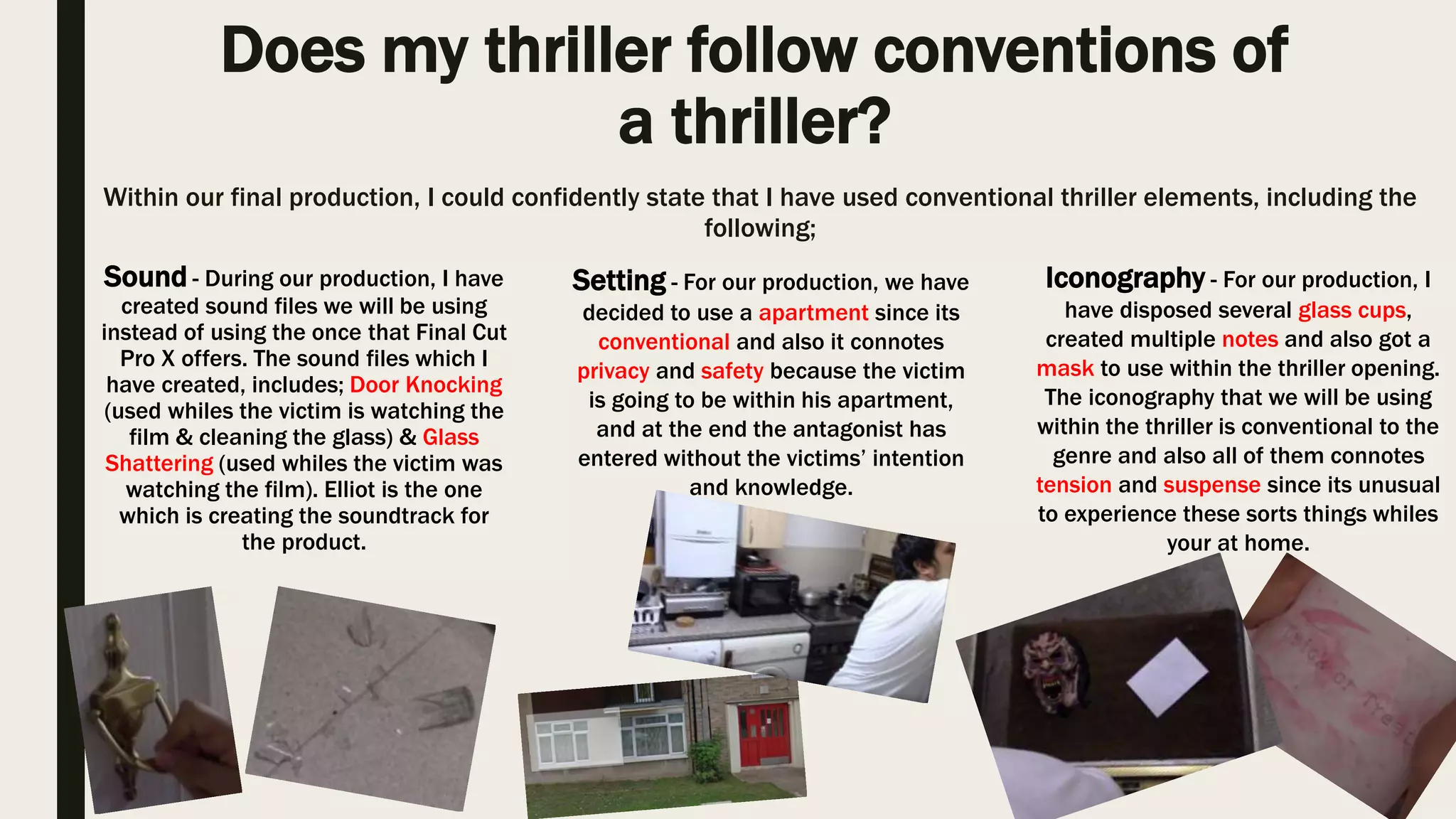 Does my thriller follow conventions of
a thriller?
Within our final production, I could confidently state that I have used conventional thriller elements, including the
following;
Sound - During our production, I have
created sound files we will be using
instead of using the once that Final Cut
Pro X offers. The sound files which I
have created, includes; Door Knocking
(used whiles the victim is watching the
film & cleaning the glass) & Glass
Shattering (used whiles the victim was
watching the film). Elliot is the one
which is creating the soundtrack for
the product.
Iconography - For our production, I
have disposed several glass cups,
created multiple notes and also got a
mask to use within the thriller opening.
The iconography that we will be using
within the thriller is conventional to the
genre and also all of them connotes
tension and suspense since its unusual
to experience these sorts things whiles
your at home.
Setting - For our production, we have
decided to use a apartment since its
conventional and also it connotes
privacy and safety because the victim
is going to be within his apartment,
and at the end the antagonist has
entered without the victims’ intention
and knowledge.
 