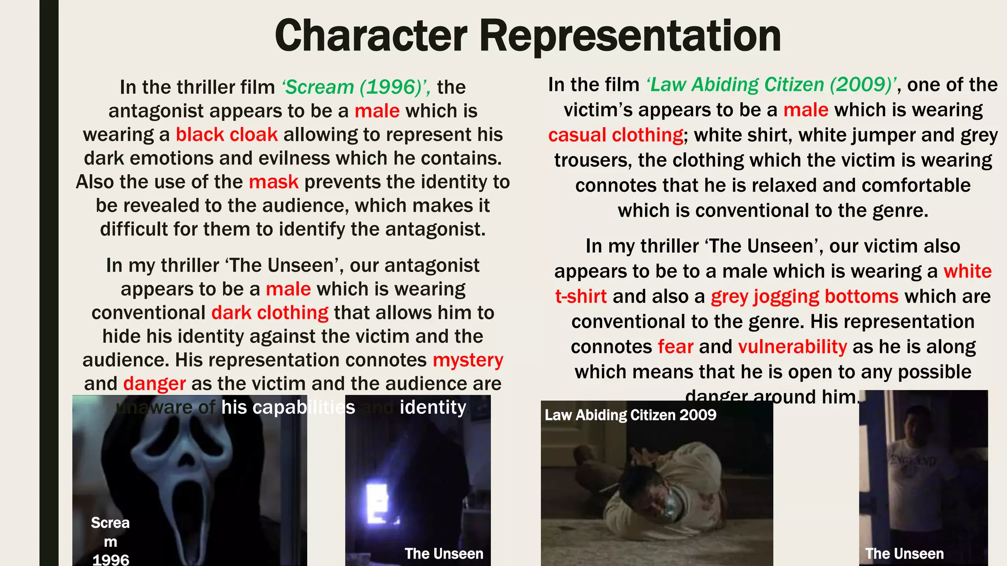 Character Representation
In the thriller film ‘Scream (1996)’, the antagonist appears to be a male which
is wearing a black cloak allowing to represent his dark emotions and evilness
which he contains. Also the use of the mask prevents the identity to be
revealed to the audience, which makes it difficult for them to identify the
antagonist. In my thriller ‘The Unseen’, our antagonist appears to be a male
which is wearing conventional dark clothing that allows him to hide his identity
against the victim and the audience. His representation connotes mystery and
danger as the victim and the audience are unaware of his capabilities and
identity.
In the film ‘Law Abiding Citizen (2009)’, one of the victim’s appears to be a
male which is wearing casual clothing; white shirt, white jumper and grey
trousers, the clothing which the victim is wearing connotes that he is relaxed
and comfortable which is conventional to the genre. In my thriller ‘The Unseen’,
our victim also appears to be to a male which is wearing a white t-shirt and also
a grey jogging bottoms which are conventional to the genre. His representation
connotes fear and vulnerability as he is along which means that he is open to
any possible danger around him.
Scream
1996
Law Abiding Citizen 2009
The Unseen
I could confidently state that I have created and used an conventional character representation for all of our character such as the
white top will connote innocent and the dark coloured clothing revokes the audience emotions with danger and something
unpredictable may suddenly occur.
The Unseen
 