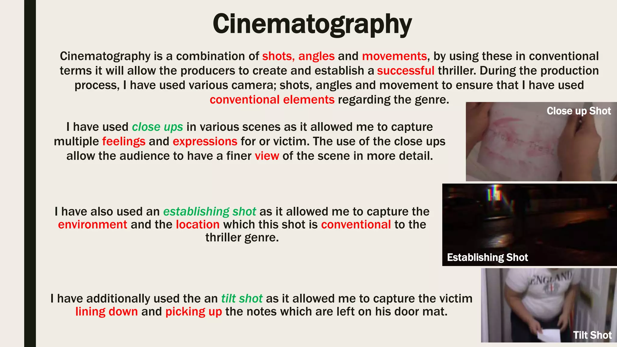 Cinematography Shot
Cinematography is a combination of shots, angles and movements, by using these in conventional
terms it will allow the producers to create and establish a successful thriller. During the production
process, I have used various camera; shots, angles and movement to ensure that I have used
conventional elements regarding the genre.
I have used close ups in various scenes as it allowed me to capture multiple
feelings and expressions for our victim. The use of the close ups allows the
audience to have a finer view of the scene in more detail. Within the thriller
‘Se7en’ there has been various attempts to using close ups as it typical and
also it allows the user to see minor elements in greater detail.
I have also used an establishing shot as it allowed me to capture the
environment and the location which this shot is conventional to the thriller
genre. Within the thriller ‘John Wick’ there's been a use of an establishing shot
as its helped to capture the setting and the iconography that’s around which
allows the audience to have a better understanding of the event that has
occurred.
The Unseen
Se7en (1995)
The Unseen
John Wick (2014)
 