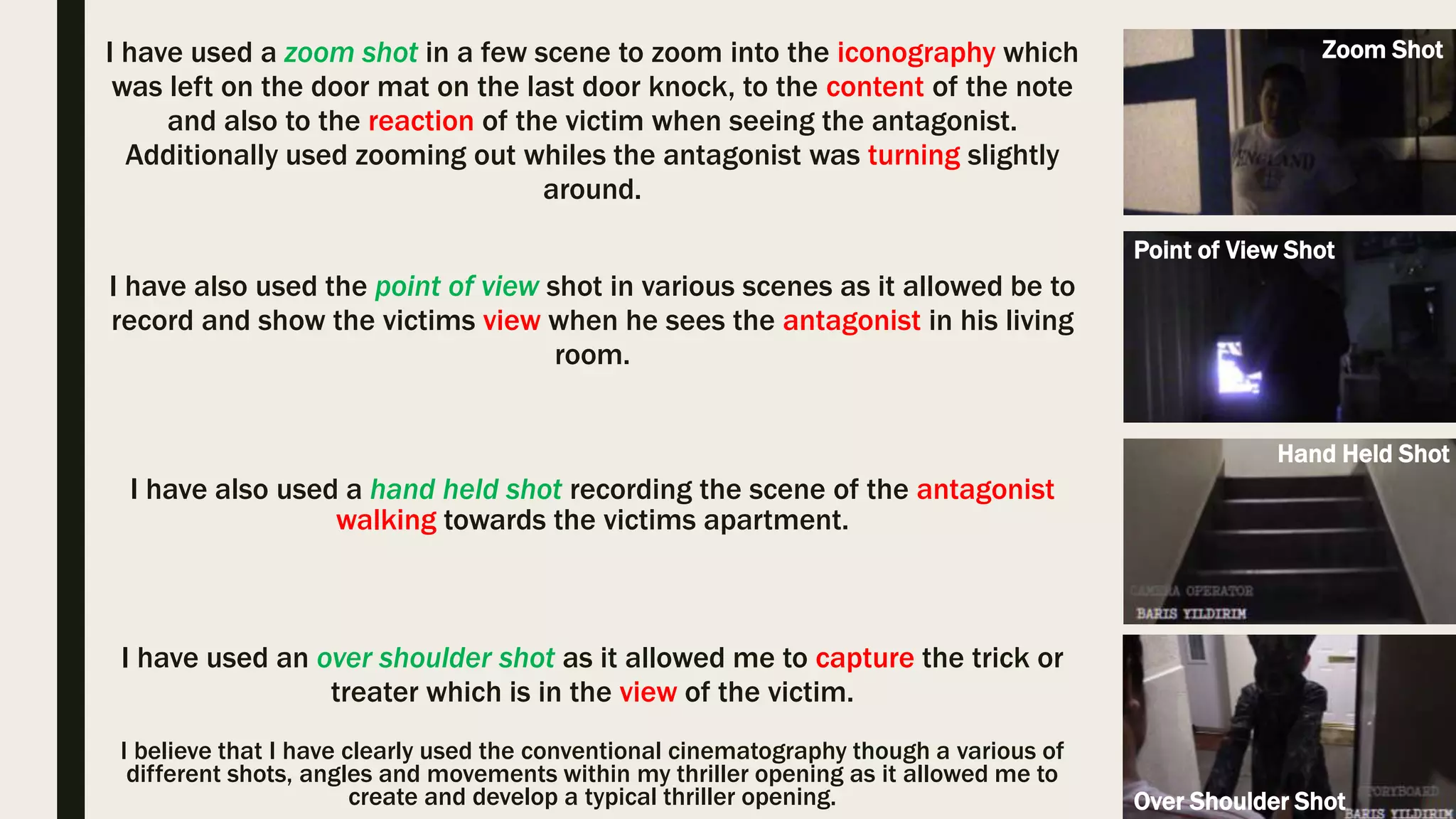 I have also used the an tilt shot as it allowed me to capture the victim leaning
down and picking up the notes which are left on his door mat. Within the
thriller ‘Halloween’ an tilt shot has been used when the antagonist leans down
to pick up the kitchen knife which connotes briefly what is going to occur in the
following scene.
The Unseen
Halloween
(1978)
I have used a zoom shot in a few scene to zoom into the iconography which
was left on the door mat on the last door knock, to the content of the note
and also to the reaction of the victim when seeing the antagonist.
Additionally used zooming out whiles the antagonist was turning slightly
around. Within the thriller ‘John Wick’ there is various uses of quick zoom
shots which capture a facial expression of the character which could revoke
the emotions of the audience.
John Wick (2014)
Cinematography Movement
The Unseen
 