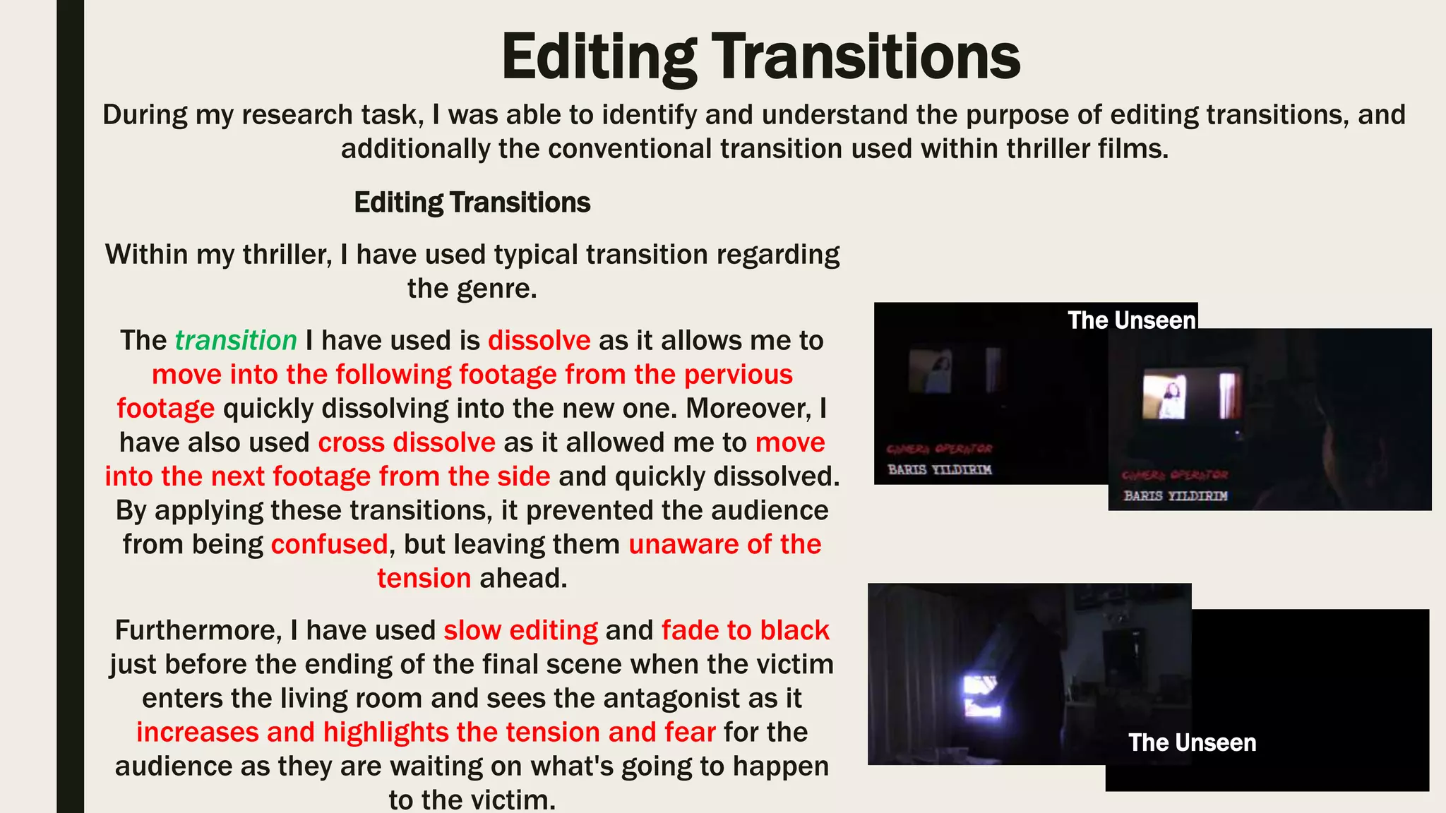Editing Cuts
By following the codes and conventions, I was able
to apply my knowledge to my thriller opening.
Within my thriller opening, I have used straight cuts
as it allowed me to move into the following shot, in
addition the audience where able to follow the
order of the events without confusion.
During another research task, I was able to successfully identify conventional editing cuts, therefore I
was also able to understand there meaning and affect on the audience as a result.
The use of straight cuts allowed me to save
valuable time as we had a limited time to
cover all of the scene for our thriller.
Fast Five (2011)
Straight cut is
evident within many
typical thrillers.
This is an example of straight cut within our thriller, when
the victim opens the door and spots the trick or treater and
then there is another over the shoulder shot view of the
victim.
The Unseen
 
