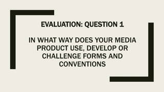 EVALUATION: QUESTION 1
IN WHAT WAY DOES YOUR MEDIA
PRODUCT USE, DEVELOP OR
CHALLENGE FORMS AND
CONVENTIONS
 