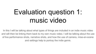 Evaluation question 1:
music video
In this I will be talking about what types of things are included in an indie music video
and will then be linking them back to my own music video. I will be talking about the use
of live performance shots, narrative shots, and how the use of camera, mise-en-scene
and settings help to portray the indie genre.
 