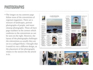PHOTOGRAPHS
• The images on my contents page
follow most of the conventions of
regional magazines. There are a
mixture of landscapes, portrait
photographs of people, and more
closeup photographs. These all have
page numbers in the corners which
conforms to the conventions as can
be seen on the right. However, the
layout of the photographs challenges
the conventions as usually they are
set in a collaged block. I thought that
I would try out a diﬀerent design, as
the placement of the photographs
relates to the section the the article
is in.
 