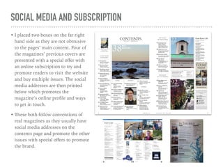 SOCIAL MEDIA AND SUBSCRIPTION
• I placed two boxes on the far right
hand side as they are not obtrusive
to the pages’ main content. Four of
the magazines’ previous covers are
presented with a special oﬀer with
an online subscription to try and
promote readers to visit the website
and buy multiple issues. The social
media addresses are then printed
below which promotes the
magazine’s online proﬁle and ways
to get in touch.
• These both follow conventions of
real magazines as they usually have
social media addresses on the
contents page and promote the other
issues with special oﬀers to promote
the brand.
 