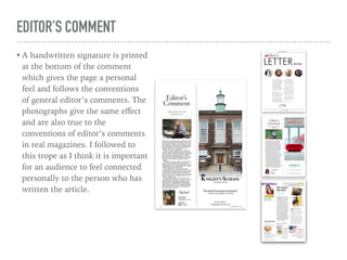 EDITOR’S COMMENT
• A handwritten signature is printed
at the bottom of the comment
which gives the page a personal
feel and follows the conventions
of general editor’s comments. The
photographs give the same eﬀect
and are also true to the
conventions of editor’s comments
in real magazines. I followed to
this trope as I think it is important
for an audience to feel connected
personally to the person who has
written the article.
 