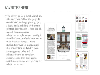 ADVERTISEMENT
• The advert is for a local school and
takes up over half of the page. It
consists of one large photograph,
a logo, and a sell line with some
contact information. These are all
typical for a magazine
advertisement, however usually it
would take up a whole page rather
than just half a page. I have
chosen however to to challenge
this convention as I didn’t want
my magazine to be full of
advertisement as my target
audience said that they prefer
articles an content over excessive
advertisements.
 