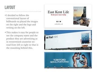 LAYOUT
• I decided to follow the
conventional layout of
billboards so placed the images
on the right and the logo and
writing on the left.
• This makes it easy for people to
see the company name and the
product they are advertising as
in westernised countries we
read from left to right so that is
the reasoning behind this.
 