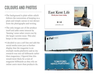 COLOURS AND PHOTOS
•The background is plain white which
follows the convention of keeping to a
plain and simple canvas to not detract
from the photographs and writing.
•The only images are of the product
itself and adds some interest by
‘fanning’ some other covers out by
the larger current issue. This also
keeps to the conventions.
•I decided to use a sell line and add the
social media icons just to further
display that the magazine is on
multiple media platforms and as my
research was into all billboards rather
then magazines, I ﬁgured that this
would most likely be a trait of
magazine billboards as they rely on
online users more than products do.
 