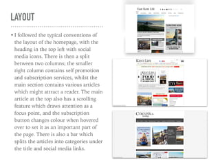 LAYOUT
• I followed the typical conventions of
the layout of the homepage, with the
heading in the top left with social
media icons. There is then a split
between two columns; the smaller
right column contains self promotion
and subscription services, whilst the
main section contains various articles
which might attract a reader. The main
article at the top also has a scrolling
feature which draws attention as a
focus point, and the subscription
button changes colour when hovered
over to set it as an important part of
the page. There is also a bar which
splits the articles into categories under
the title and social media links.
 