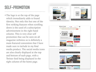 SELF-PROMOTION
• The logo is at the top of the page
which immediately adds to brand
identity. Not only this but one of the
ﬁrst striking features when scrolling
down is the used of a subscription
advertisement in the right hand
column. This is very clear self
promotion that can be seen on all
magazine websites so is deﬁnitely a
main featured convention that I have
made sure to include in my ﬁnal
media product. The social media icons
are also clearly displayed at the top
and bottom of each page, with a
Twitter feed being displayed in the
right column of the home page.
 