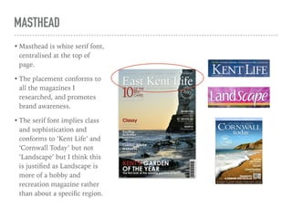 MASTHEAD
• Masthead is white serif font,
centralised at the top of
page.
• The placement conforms to
all the magazines I
researched, and promotes
brand awareness.
• The serif font implies class
and sophistication and
conforms to ‘Kent Life’ and
‘Cornwall Today’ but not
‘Landscape’ but I think this
is justiﬁed as Landscape is
more of a hobby and
recreation magazine rather
than about a speciﬁc region.
 