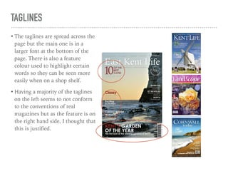 TAGLINES
• The taglines are spread across the
page but the main one is in a
larger font at the bottom of the
page. There is also a feature
colour used to highlight certain
words so they can be seen more
easily when on a shop shelf.
• Having a majority of the taglines
on the left seems to not conform
to the conventions of real
magazines but as the feature is on
the right hand side, I thought that
this is justiﬁed.
 
