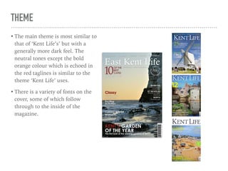THEME
• The main theme is most similar to
that of ‘Kent Life’s’ but with a
generally more dark feel. The
neutral tones except the bold
orange colour which is echoed in
the red taglines is similar to the
theme ‘Kent Life’ uses.
• There is a variety of fonts on the
cover, some of which follow
through to the inside of the
magazine.
 