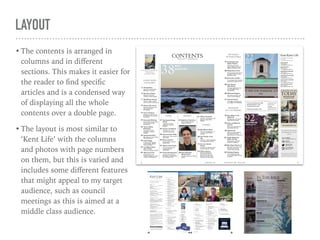 LAYOUT
• The contents is arranged in
columns and in diﬀerent
sections. This makes it easier for
the reader to ﬁnd speciﬁc
articles and is a condensed way
of displaying all the whole
contents over a double page.
• The layout is most similar to
‘Kent Life’ with the columns
and photos with page numbers
on them, but this is varied and
includes some diﬀerent features
that might appeal to my target
audience, such as council
meetings as this is aimed at a
middle class audience.
 