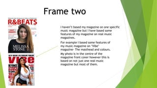 Frame two
I haven’t based my magazine on one specific
music magazine but I have based some
features of my magazine on real music
magazines.
For example I based some features of
my music magazine on ‘Vibe’
magazine- The masthead and colours.
My photo is in the centre of the
magazine front cover however this is
based on not just one real music
magazine but most of them.
 