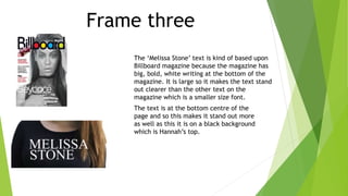 Frame three
The ‘Melissa Stone’ text is kind of based upon
Billboard magazine because the magazine has
big, bold, white writing at the bottom of the
magazine. It is large so it makes the text stand
out clearer than the other text on the
magazine which is a smaller size font.
The text is at the bottom centre of the
page and so this makes it stand out more
as well as this it is on a black background
which is Hannah’s top.
 