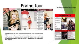 Frame four
These 3 photo are the ones I analysed before making my music magazine contents
page.
I based some of the features of my music magazine on these ones, I thought they
were lively, fun and neat as the writing was put into columns which is how I made
the layout of my magazine. Also, they all have a variety of text and images which
mine does too.
My magazines contents page.
 
