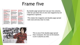 Frame five
My double page spread text was put into columns,
I did not just base this on one real magazine but all
magazines in general.
This makes the magazine and double page spread
look neat and also clear to read.
This is one of the double page spread
that I analysed, the text at the bottom
is all in columns as well.
 