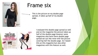 Frame six
This is the picture on my double page
spread, it takes up half of my double
page.
I analysed this double page spread as well
and on the magazine the picture takes up
half of the double page however some
magazines also have there double page
spread set out like mine with the picture
covering half the double page. So I based
this on this magazine but also other
magazines with this feature as well.
 